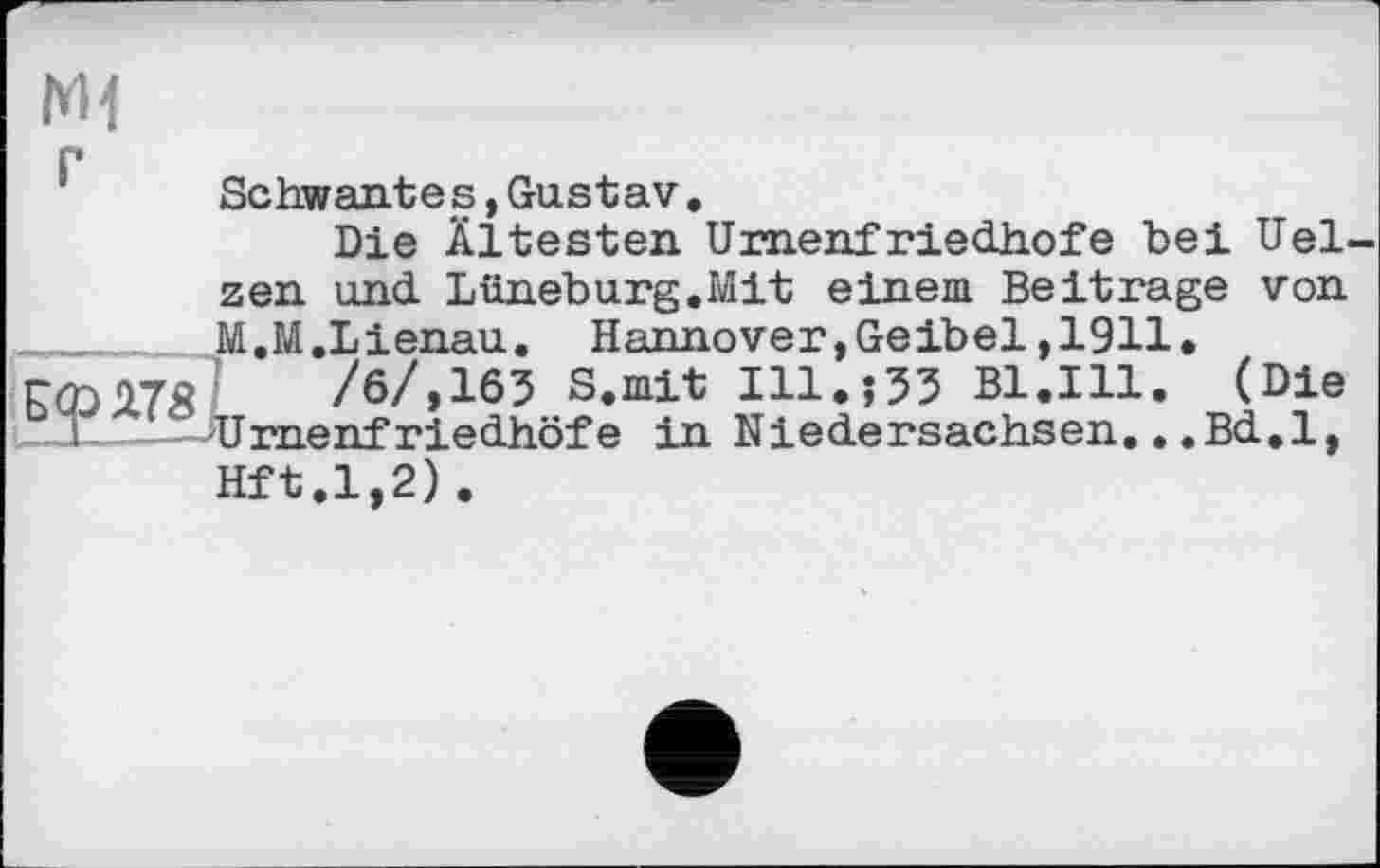 ﻿hH
Schwante s,Gustav.
Die Ältesten Urnenfriedhofe bei Uelzen und Lüneburg.Mit einem Beitrage von ______ M.M.Lienau. Hannover,Geibel,1911.
/6/,165 S.mit 111.03 Bl.Ill. (Die
I 1 Urnenfriedhöfe in Niedersachsen...Bd.l, Hft.1,2).